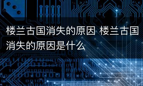 楼兰古国消失的原因 楼兰古国消失的原因是什么