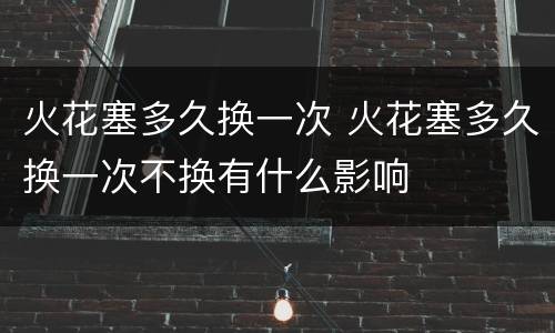 火花塞多久换一次 火花塞多久换一次不换有什么影响