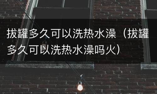 拔罐多久可以洗热水澡（拔罐多久可以洗热水澡吗火）