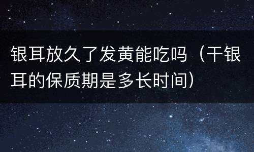 银耳放久了发黄能吃吗（干银耳的保质期是多长时间）