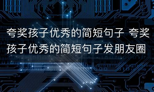 夸奖孩子优秀的简短句子 夸奖孩子优秀的简短句子发朋友圈