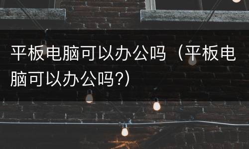 平板电脑可以办公吗（平板电脑可以办公吗?）