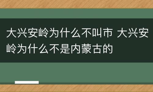 大兴安岭为什么不叫市 大兴安岭为什么不是内蒙古的