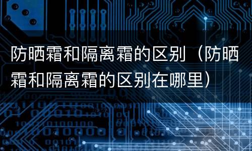 防晒霜和隔离霜的区别（防晒霜和隔离霜的区别在哪里）