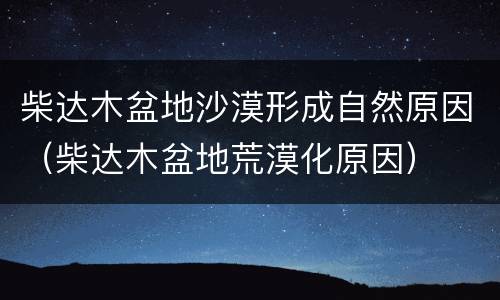 柴达木盆地沙漠形成自然原因（柴达木盆地荒漠化原因）