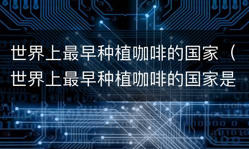 世界上最早种植咖啡的国家（世界上最早种植咖啡的国家是哪国）