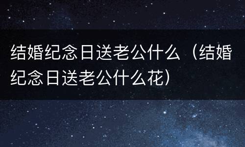 结婚纪念日送老公什么（结婚纪念日送老公什么花）
