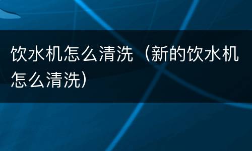 饮水机怎么清洗（新的饮水机怎么清洗）