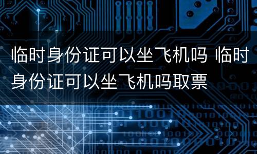临时身份证可以坐飞机吗 临时身份证可以坐飞机吗取票