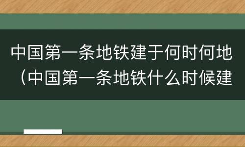 中国第一条地铁建于何时何地（中国第一条地铁什么时候建的）