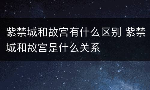 紫禁城和故宫有什么区别 紫禁城和故宫是什么关系
