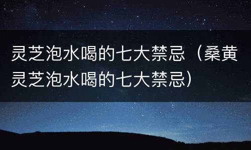 灵芝泡水喝的七大禁忌（桑黄灵芝泡水喝的七大禁忌）