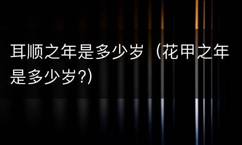 耳顺之年是多少岁（花甲之年是多少岁?）