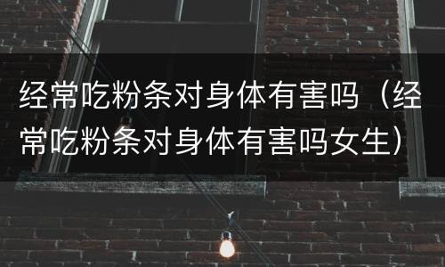 经常吃粉条对身体有害吗（经常吃粉条对身体有害吗女生）