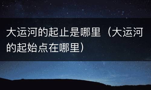 大运河的起止是哪里（大运河的起始点在哪里）