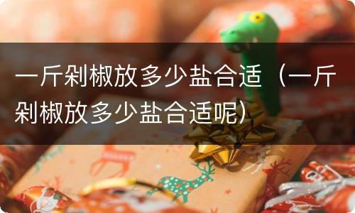 一斤剁椒放多少盐合适（一斤剁椒放多少盐合适呢）