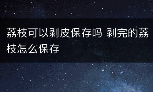 荔枝可以剥皮保存吗 剥完的荔枝怎么保存