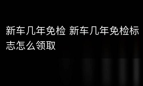 新车几年免检 新车几年免检标志怎么领取