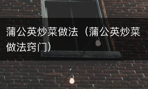蒲公英炒菜做法（蒲公英炒菜做法窍门）