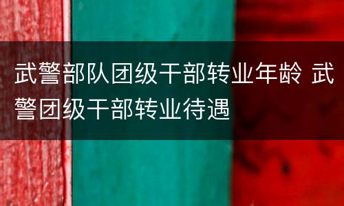 武警部队团级干部转业年龄 武警团级干部转业待遇