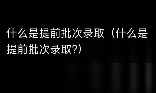 什么是提前批次录取（什么是提前批次录取?）