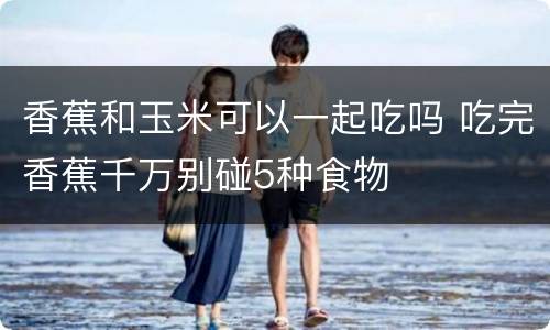 香蕉和玉米可以一起吃吗 吃完香蕉千万别碰5种食物