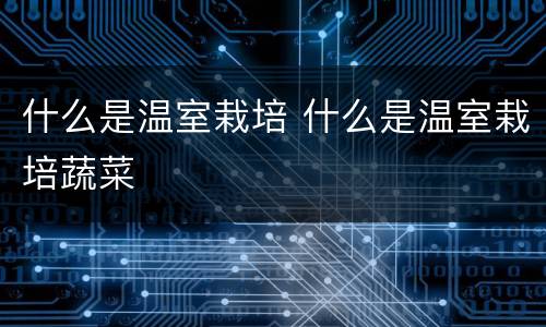 什么是温室栽培 什么是温室栽培蔬菜