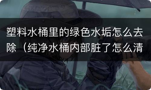 塑料水桶里的绿色水垢怎么去除（纯净水桶内部脏了怎么清洗）