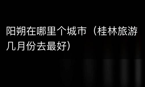 阳朔在哪里个城市（桂林旅游几月份去最好）