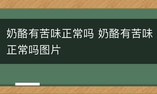 奶酪有苦味正常吗 奶酪有苦味正常吗图片
