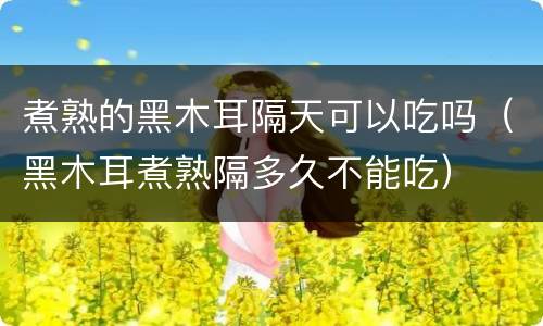 煮熟的黑木耳隔天可以吃吗（黑木耳煮熟隔多久不能吃）