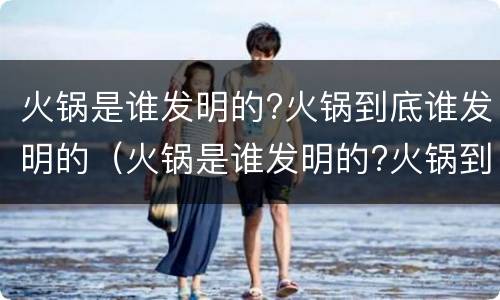 火锅是谁发明的?火锅到底谁发明的（火锅是谁发明的?火锅到底谁发明的呢）