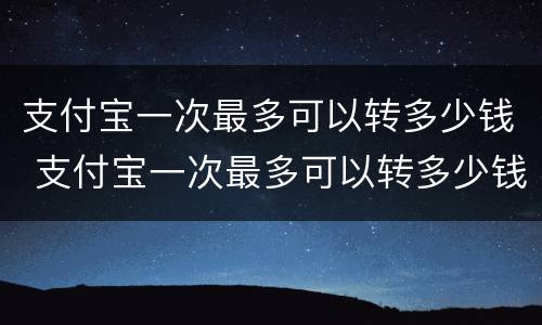 支付宝一次最多可以转多少钱 支付宝一次最多可以转多少钱给别人