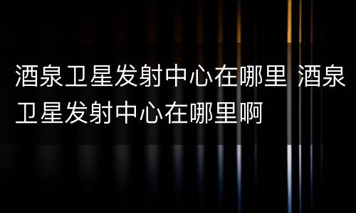 酒泉卫星发射中心在哪里 酒泉卫星发射中心在哪里啊