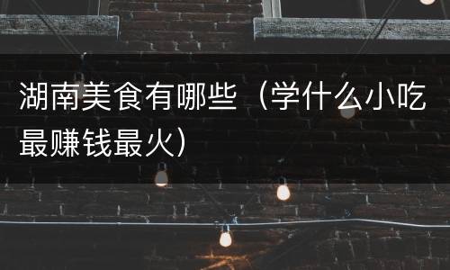 湖南美食有哪些（学什么小吃最赚钱最火）