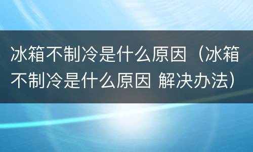 冰箱不制冷是什么原因（冰箱不制冷是什么原因 解决办法）