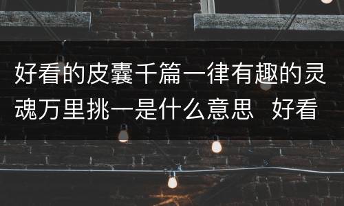 好看的皮囊千篇一律有趣的灵魂万里挑一是什么意思  好看的皮囊千篇一律有趣的灵魂万里挑一的含义