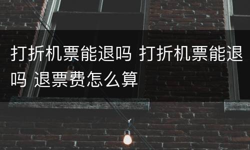 打折机票能退吗 打折机票能退吗 退票费怎么算