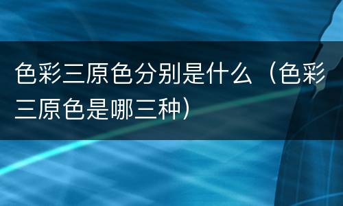 色彩三原色分别是什么（色彩三原色是哪三种）