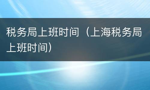 税务局上班时间（上海税务局上班时间）