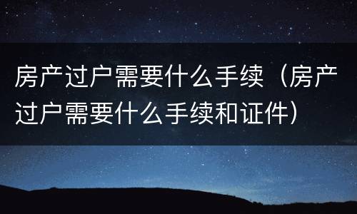 房产过户需要什么手续（房产过户需要什么手续和证件）