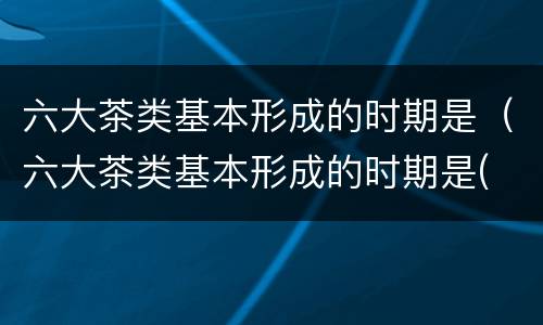 六大茶类基本形成的时期是（六大茶类基本形成的时期是( A明代B元代 C清代 D）