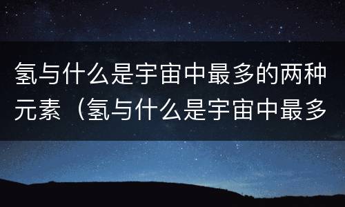 氢与什么是宇宙中最多的两种元素（氢与什么是宇宙中最多的两种元素氧碳氦氮）