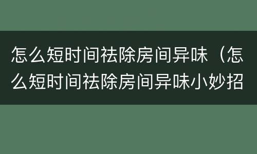 怎么短时间祛除房间异味（怎么短时间祛除房间异味小妙招）