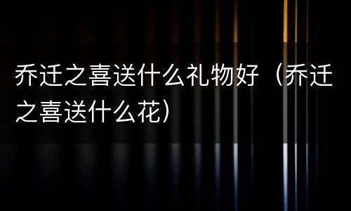 乔迁之喜送什么礼物好（乔迁之喜送什么花）