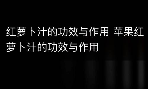 红萝卜汁的功效与作用 苹果红萝卜汁的功效与作用