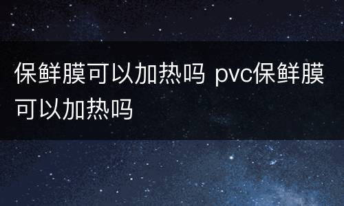 保鲜膜可以加热吗 pvc保鲜膜可以加热吗