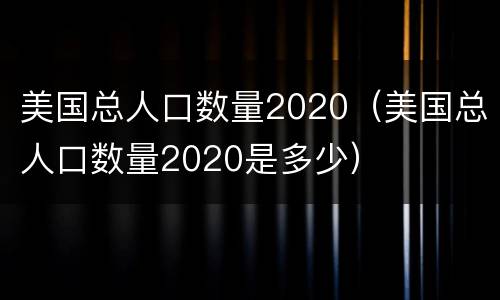 美国总人口数量2020（美国总人口数量2020是多少）