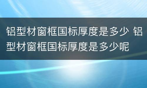 铝型材窗框国标厚度是多少 铝型材窗框国标厚度是多少呢