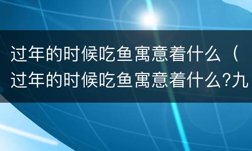 过年的时候吃鱼寓意着什么（过年的时候吃鱼寓意着什么?九个字）